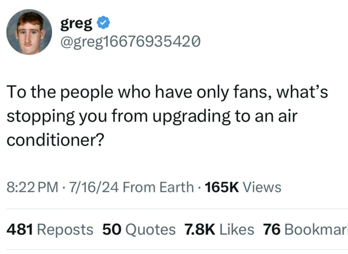 screenshot - greg To the people who have only fans, what's stopping you from upgrading to an air conditioner? 71624 From Earth Views 481 Reposts 50 Quotes 76 Bookmar